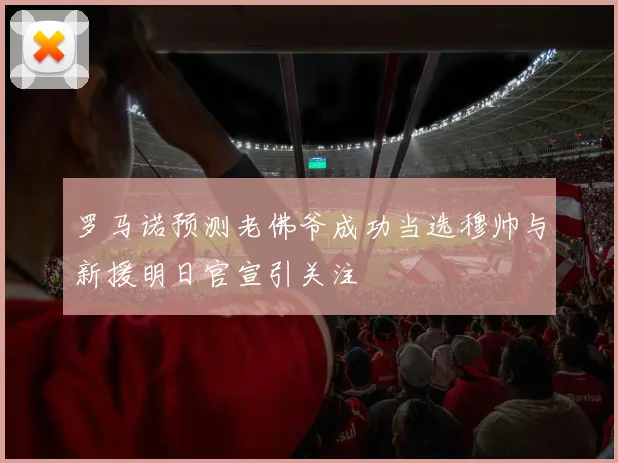 罗马诺预测老佛爷成功当选穆帅与新援明日官宣引关注