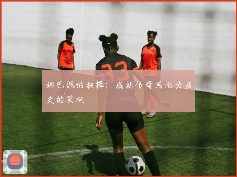 姆巴佩的抉择：成就传奇或沦为历史的笑柄