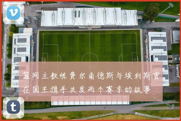 篮网主教练费尔南德斯与埃利斯曾在国王携手共度两个赛季的故事
