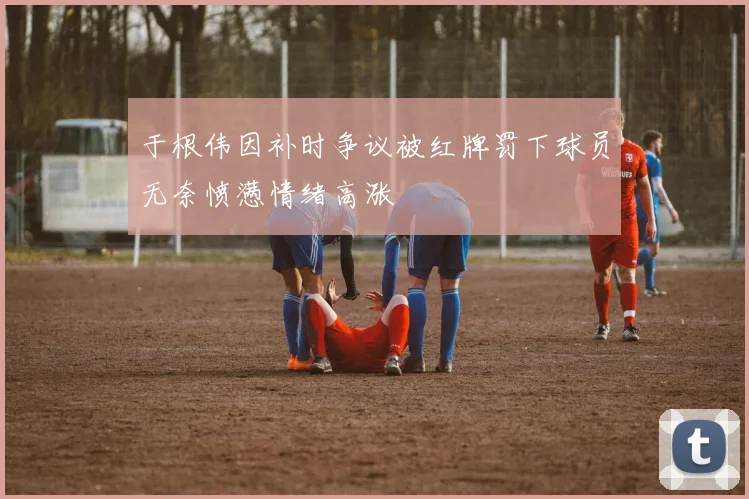 于根伟因补时争议被红牌罚下球员无奈愤懑情绪高涨
