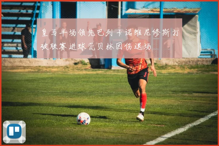 皇马半场领先巴列卡诺维尼修斯打破联赛进球荒贝林因伤退场