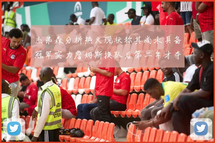 杰弗森分析热火现状称其尚未具备冠军实力詹姆斯换队后第二年才夺冠