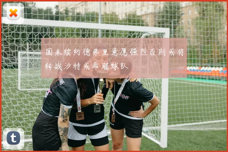 国米续约德弗里意愿强烈否则或将转战沙特或希腊球队