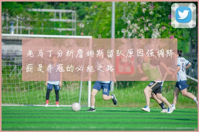 老马丁分析詹姆斯留队原因强调降薪是夺冠的必经之路