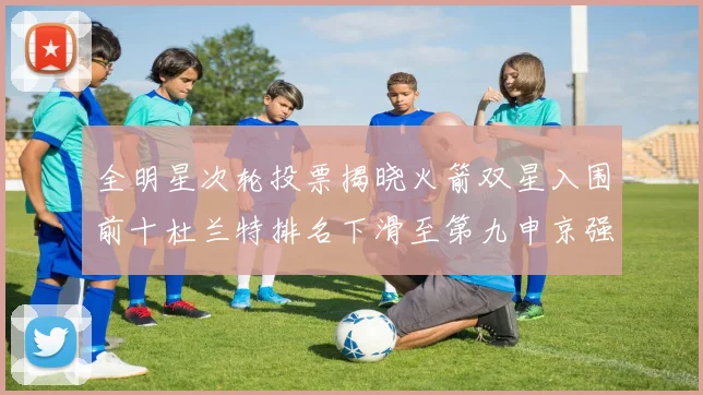 全明星次轮投票揭晓火箭双星入围前十杜兰特排名下滑至第九申京强势晋级第十位