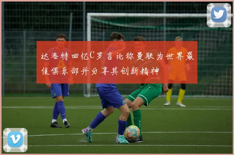 达洛特回忆C罗言论称曼联为世界最佳俱乐部并分享其创新精神