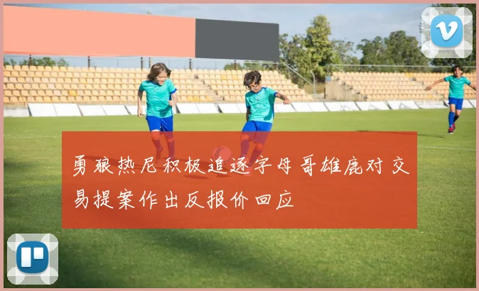 勇狼热尼积极追逐字母哥雄鹿对交易提案作出反报价回应