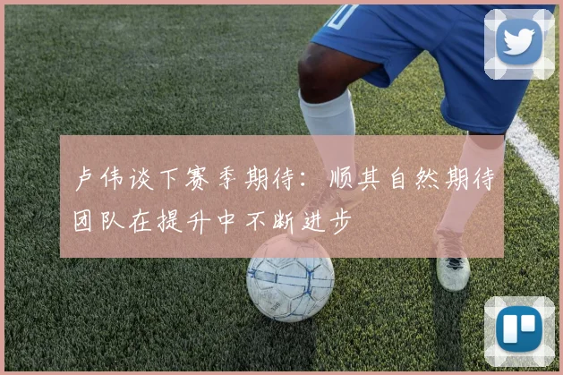 卢伟谈下赛季期待：顺其自然期待团队在提升中不断进步