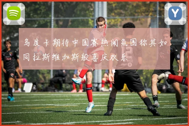 乌度卡期待中国赛热闹氛围称其如同拉斯维加斯般喜庆欢乐