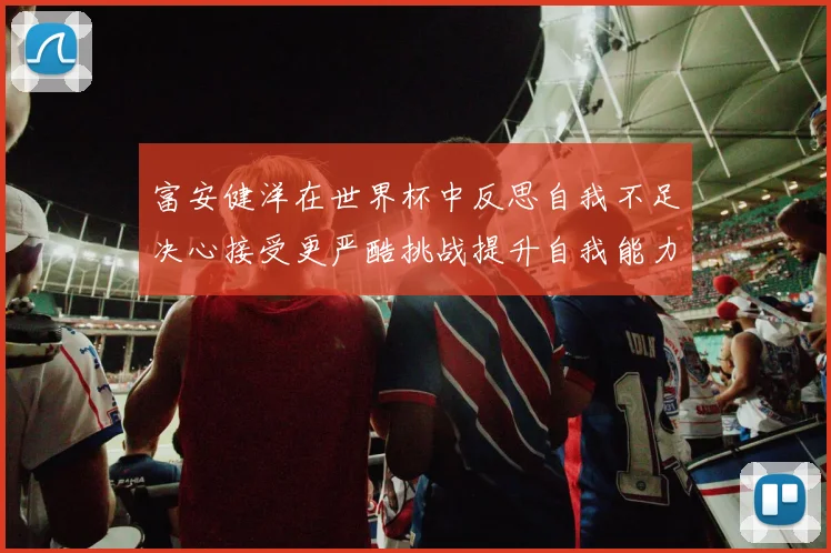 富安健洋在世界杯中反思自我不足决心接受更严酷挑战提升自我能力