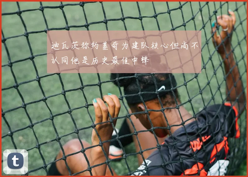 迪瓦茨称约基奇为建队核心但尚不认同他是历史最佳中锋