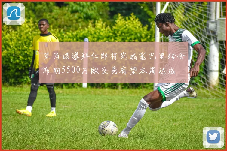 罗马诺曝拜仁即将完成塞巴里转会布朗5500万欧交易有望本周达成