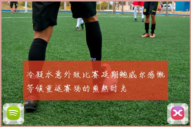 冷凝水意外致比赛延期鲍威尔感慨等候重返赛场的煎熬时光