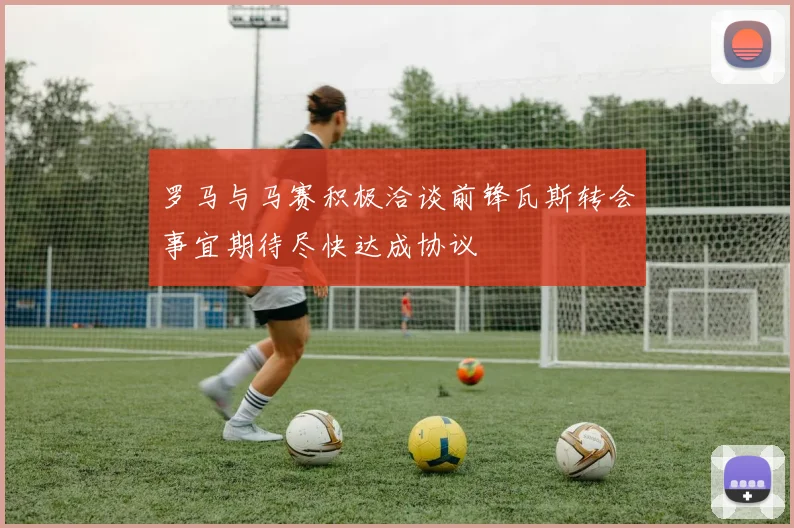 罗马与马赛积极洽谈前锋瓦斯转会事宜期待尽快达成协议
