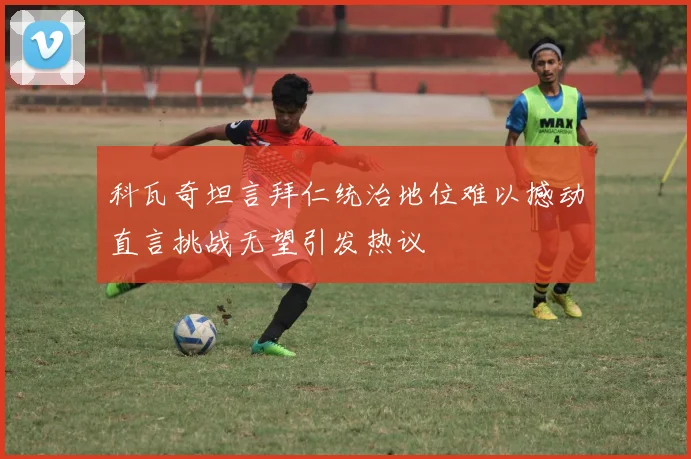 科瓦奇坦言拜仁统治地位难以撼动直言挑战无望引发热议