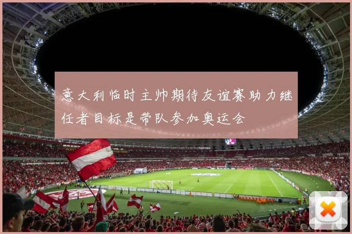 意大利临时主帅期待友谊赛助力继任者目标是带队参加奥运会