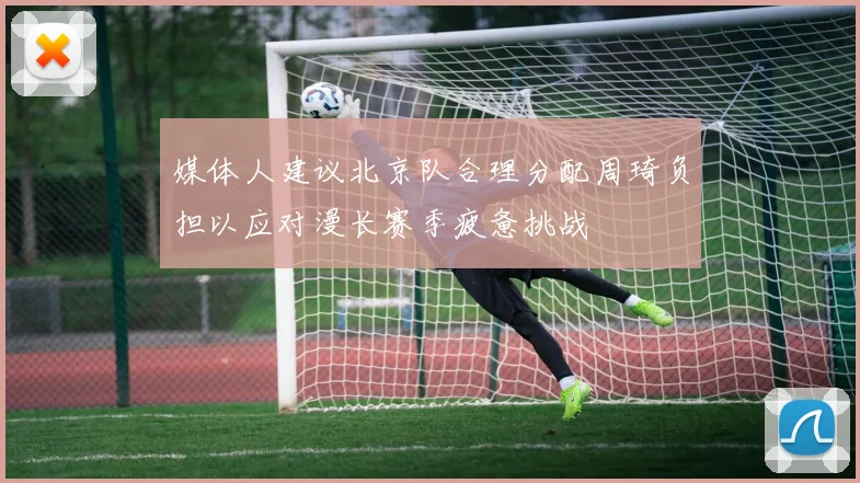 媒体人建议北京队合理分配周琦负担以应对漫长赛季疲惫挑战