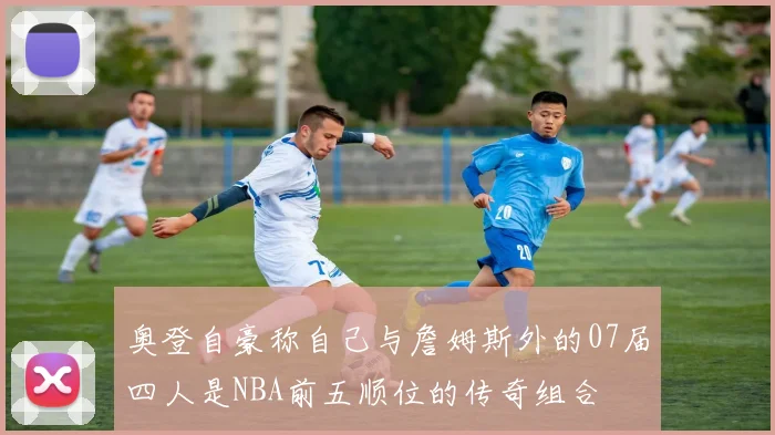 奥登自豪称自己与詹姆斯外的07届四人是NBA前五顺位的传奇组合