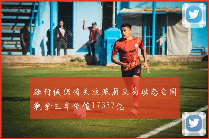 独行侠仍将关注浓眉交易动态合同剩余三年价值17357亿